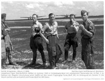 Hauptmann Egon Stoll-Berberich (Mitte) im Sommer 1943 in Schatalowka-West mit unbekannten Kameraden der III./StG. 1 im Rahmen der illegalen Umschulung seiner Staffel auf den neuen Flugzeugtyp Focke-Wulf 190. Im Hintergund ein Fieseler Fi 156 Storch (rechts) und vermutlich eine Focke-Wulf Fw 189 (links). NLESB_Kriegsbilder_Album_2_0096 Hauptmann Egon Stoll-Berberich (Mitte) im Sommer 1943 in Schatalowka-West mit unbekannten Kameraden der III./StG. 1 im Rahmen der illegalen Umschulung seiner Staffel auf den neuen Flugzeugtyp Focke-Wulf 190. Im Hintergund ein Fieseler Fi 156 Storch (rechts) und vermutlich eine Focke-Wulf Fw 189 (links). NLESB_Kriegsbilder_Album_2_0096